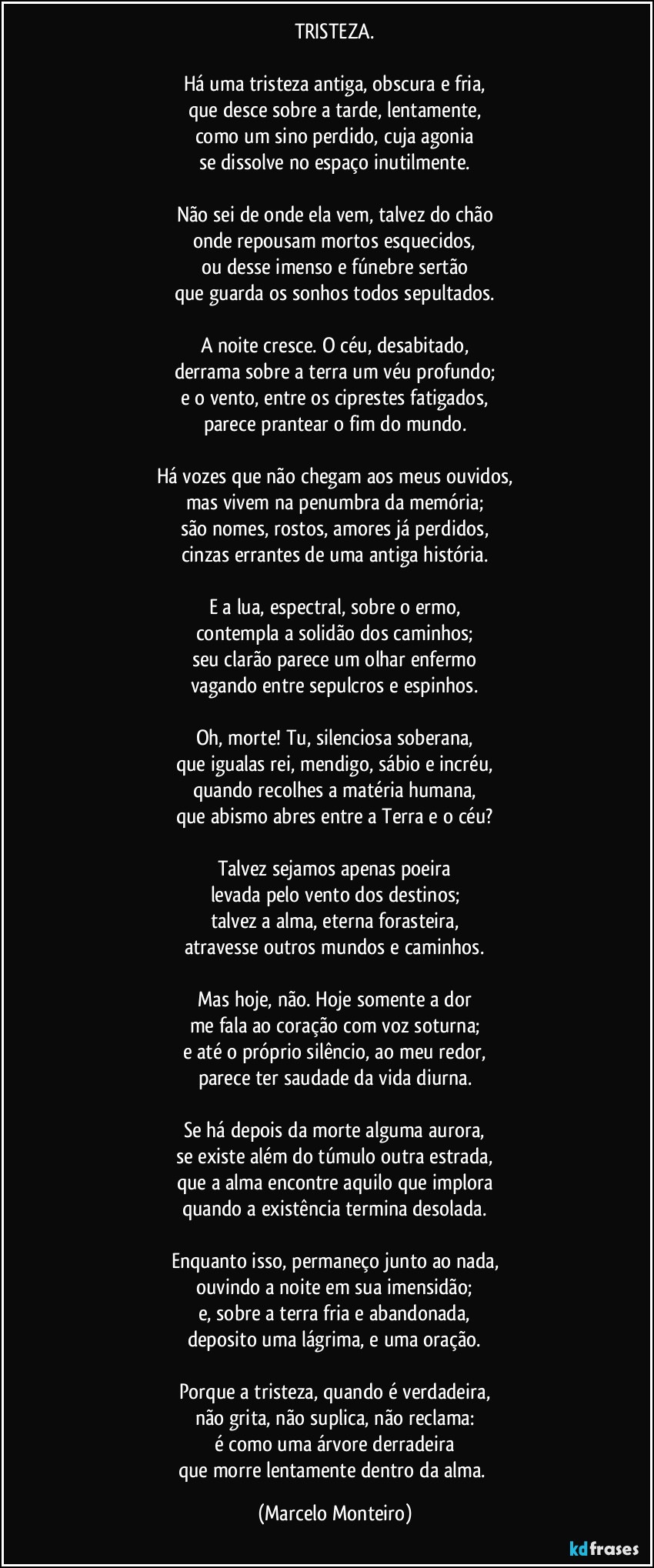 TRISTEZA.
Há uma tristeza antiga, obscura e fria,
que desce sobre a tarde, lentamente,
como um sino perdido, cuja agonia
se dissolve no espaço inutilmente.
Não sei de onde ela vem, talvez do chão
onde repousam mortos esquecidos,
ou desse imenso e fúnebre sertão
que guarda os sonhos todos sepultados.
A noite cresce. O céu, desabitado,
derrama sobre a terra um véu profundo;
e o vento, entre os ciprestes fatigados,
parece prantear o fim do mundo.
Há vozes que não chegam aos meus ouvidos,
mas vivem na penumbra da memória;
são nomes, rostos, amores já perdidos,
cinzas errantes de uma antiga história.
E a lua, espectral, sobre o ermo,
contempla a solidão dos caminhos;
seu clarão parece um olhar enfermo
vagando entre sepulcros e espinhos.
Oh, morte! Tu, silenciosa soberana,
que igualas rei, mendigo, sábio e incréu,
quando recolhes a matéria humana,
que abismo abres entre a Terra e o céu?
Talvez sejamos apenas poeira
levada pelo vento dos destinos;
talvez a alma, eterna forasteira,
atravesse outros mundos e caminhos.
Mas hoje, não. Hoje somente a dor
me fala ao coração com voz soturna;
e até o próprio silêncio, ao meu redor,
parece ter saudade da vida diurna.
Se há depois da morte alguma aurora,
se existe além do túmulo outra estrada,
que a alma encontre aquilo que implora
quando a existência termina desolada.
Enquanto isso, permaneço junto ao nada,
ouvindo a noite em sua imensidão;
e, sobre a terra fria e abandonada,
deposito uma lágrima, e uma oração.
Porque a tristeza, quando é verdadeira,
não grita, não suplica, não reclama:
é como uma árvore derradeira
que morre lentamente dentro da alma. (Marcelo Monteiro)