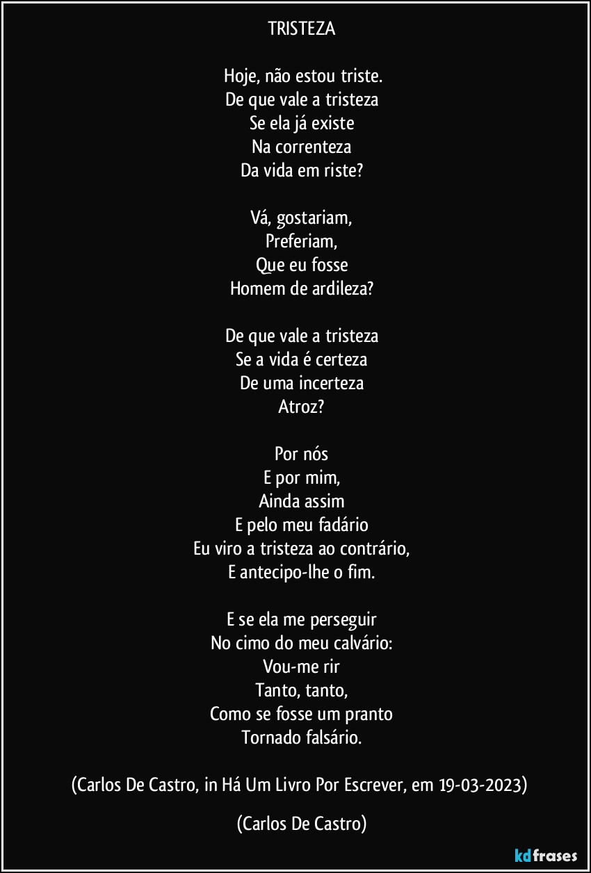 TRISTEZA

⁠Hoje, não estou triste.
De que vale a tristeza
Se ela já existe
Na correnteza
Da vida em riste?

Vá, gostariam,
Preferiam,
Que eu fosse
Homem de ardileza?

De que vale a tristeza
Se a vida é certeza
De uma incerteza
Atroz?

Por nós
E por mim,
Ainda assim
E pelo meu fadário
Eu viro a tristeza ao contrário,
E antecipo-lhe o fim.

E se ela me perseguir
No cimo do meu calvário:
Vou-me rir
Tanto, tanto,
Como se fosse um pranto
Tornado falsário.

(Carlos De Castro, in Há Um Livro Por Escrever, em 19-03-2023) (Carlos De Castro)