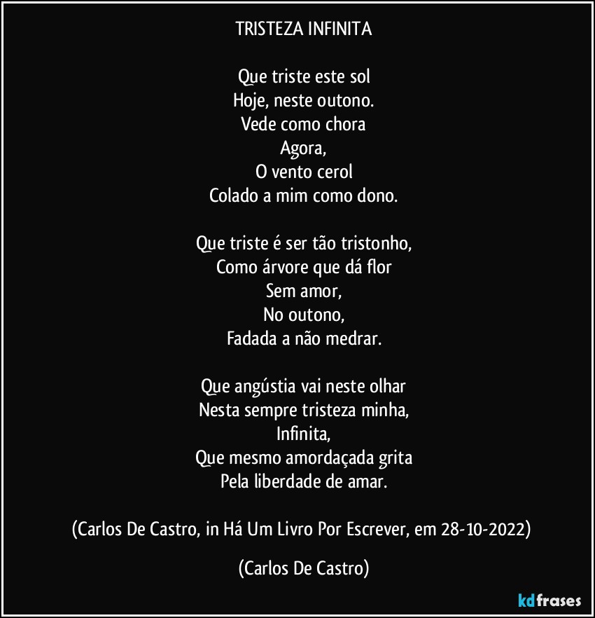 TRISTEZA INFINITA

Que triste este sol
Hoje, neste outono.
Vede como chora
Agora,
O vento cerol
Colado a mim como dono.

Que triste é ser tão tristonho,
Como árvore que dá flor
Sem amor,
No outono,
Fadada a não medrar.

Que angústia vai neste olhar
Nesta sempre tristeza minha,
Infinita,
Que mesmo amordaçada grita
Pela liberdade de amar.

(Carlos De Castro, in Há Um Livro Por Escrever, em 28-10-2022) (Carlos De Castro)