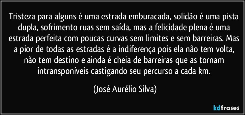 Tristeza para alguns é uma estrada emburacada, solidão é uma pista dupla, sofrimento ruas sem saída, mas a felicidade plena é uma estrada perfeita com poucas curvas sem limites e sem barreiras. Mas a pior de todas as estradas é a indiferença pois ela não tem volta, não tem destino e ainda é cheia de barreiras que as tornam intransponíveis castigando seu percurso a cada km. (José Aurélio Silva)