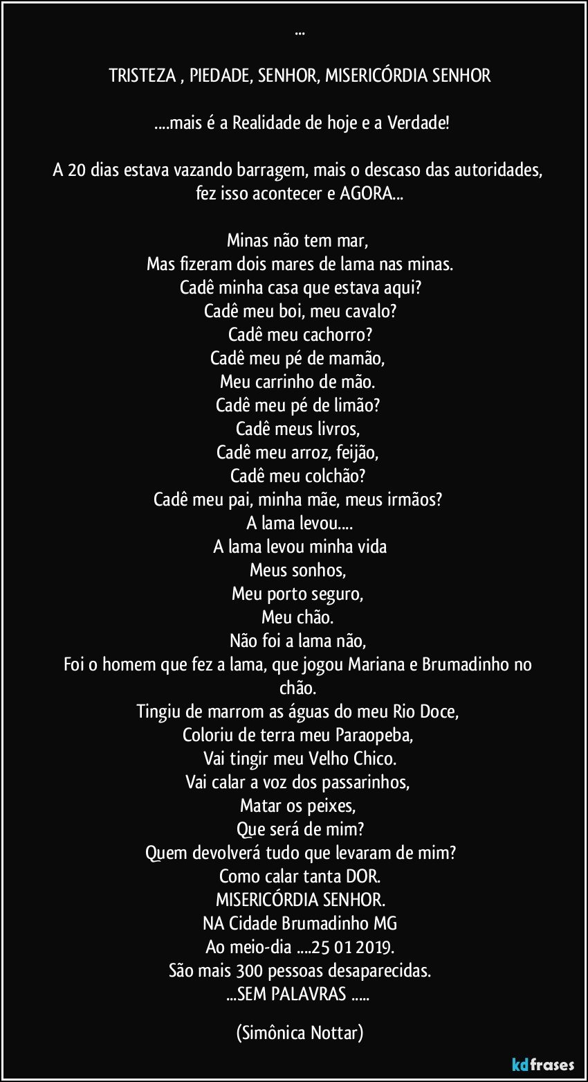 ...

TRISTEZA  , PIEDADE,  SENHOR, MISERICÓRDIA SENHOR

 ...mais é a Realidade de hoje e a Verdade!

A 20 dias estava vazando barragem, mais o descaso das autoridades, fez isso acontecer e AGORA...

Minas não tem mar, 
Mas fizeram dois mares de lama nas minas.
Cadê  minha casa que estava aqui?
Cadê meu boi, meu cavalo?
Cadê meu cachorro?
Cadê  meu pé de mamão,  
Meu carrinho de mão.  
Cadê  meu pé de limão? 
Cadê  meus livros, 
Cadê meu arroz, feijão, 
Cadê  meu colchão? 
Cadê  meu pai, minha mãe, meus irmãos? 
A lama levou...
A lama levou minha vida
Meus sonhos, 
Meu porto seguro, 
Meu chão. 
Não  foi a lama não,  
Foi o homem que fez a lama, que jogou Mariana e Brumadinho no chão. 
Tingiu de marrom as  águas  do meu Rio Doce, 
Coloriu de terra meu Paraopeba,  
Vai tingir meu Velho Chico.
Vai calar a voz dos passarinhos, 
Matar os peixes, 
Que será de mim?
Quem devolverá tudo que levaram de mim?
Como calar tanta DOR.
MISERICÓRDIA SENHOR.
NA Cidade Brumadinho MG
Ao meio-dia ...25/01/2019.
São mais 300 pessoas desaparecidas.
...SEM PALAVRAS ... (Simônica Nottar)