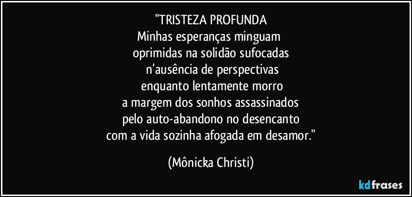 "TRISTEZA PROFUNDA
Minhas esperanças minguam 
oprimidas na solidão sufocadas
 n’ausência de perspectivas
 enquanto lentamente morro
 a margem dos sonhos assassinados 
pelo auto-abandono no desencanto
 com a vida sozinha afogada em desamor." (Mônicka Christi)