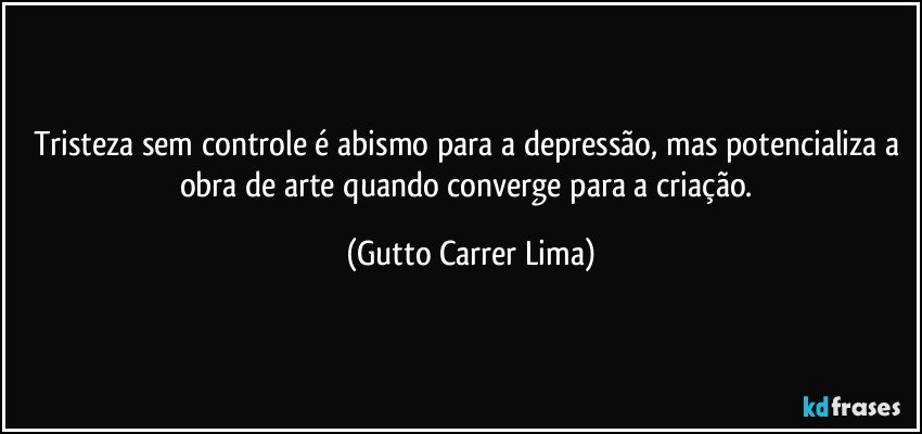 Tristeza sem controle é abismo para a depressão, mas potencializa a obra de arte quando converge para a criação. (Gutto Carrer Lima)