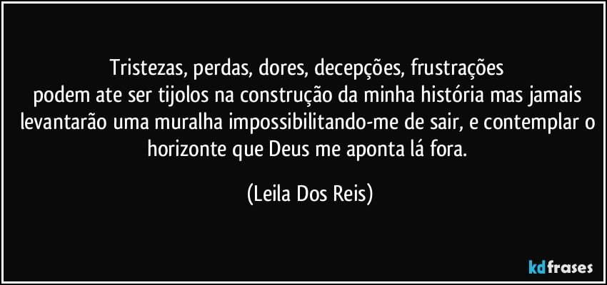 Tristezas, perdas, dores, decepções, frustrações 
podem ate ser tijolos na construção da minha história mas jamais levantarão uma muralha impossibilitando-me de sair, e contemplar o horizonte que Deus me aponta lá fora. (Leila Dos Reis)