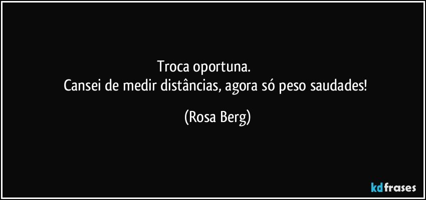 Troca oportuna.                           
Cansei de medir distâncias, agora só peso saudades! (Rosa Berg)