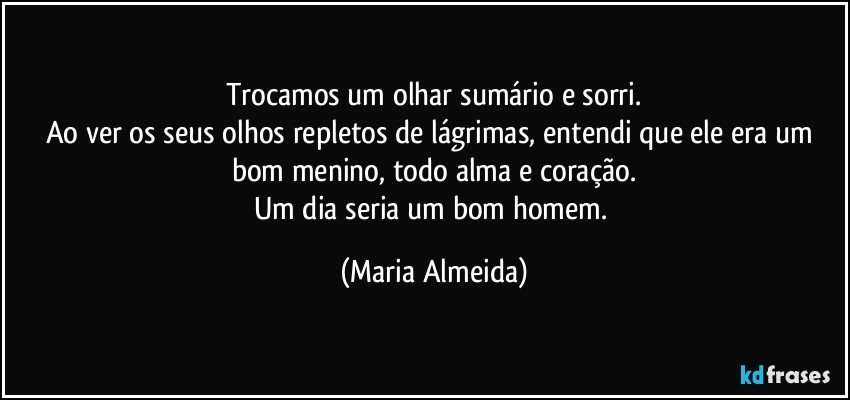 Trocamos um olhar sumário e sorri.
Ao ver os seus olhos repletos de lágrimas, entendi que ele era um bom menino, todo alma e coração.
Um dia seria um bom homem. (Maria Almeida)