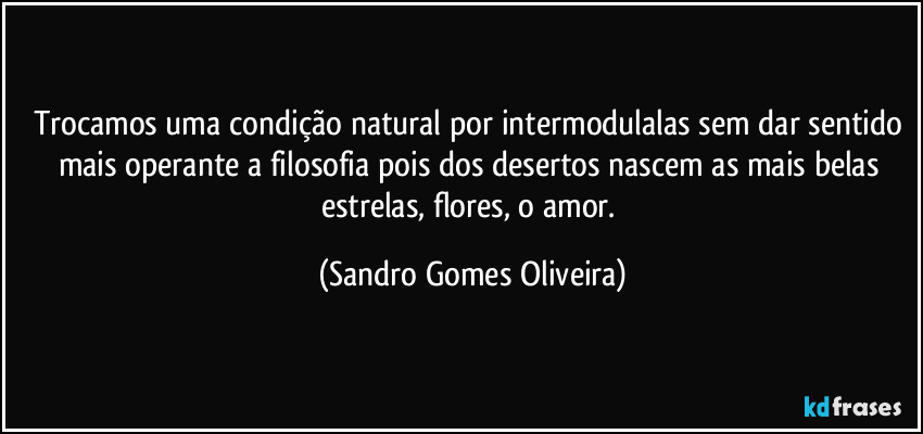 Trocamos uma condição natural por intermodulalas sem dar sentido mais operante a filosofia pois dos desertos nascem as mais belas estrelas, flores, o amor. (Sandro Gomes Oliveira)