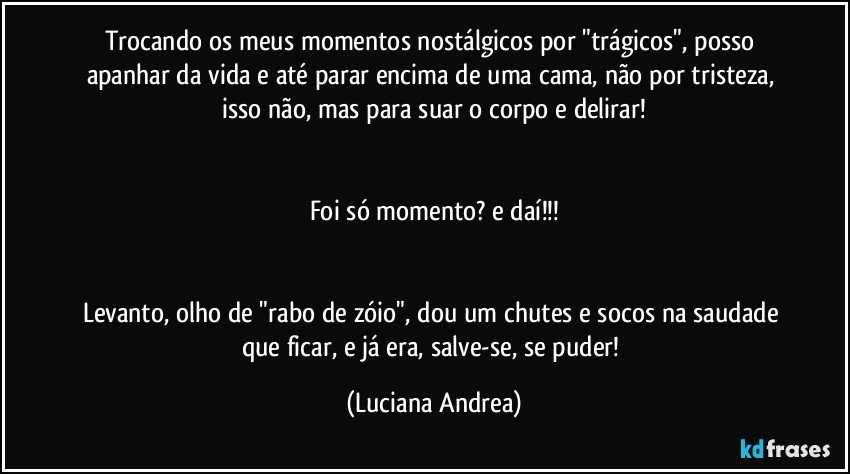 Trocando os meus momentos nostálgicos por "trágicos", posso apanhar da vida e até parar encima de uma cama, não por tristeza, isso não, mas para suar o corpo e delirar!


Foi só momento? e daí!!!


Levanto, olho de "rabo de zóio", dou um chutes e socos na saudade que ficar, e já era, salve-se, se puder! (Luciana Andrea)