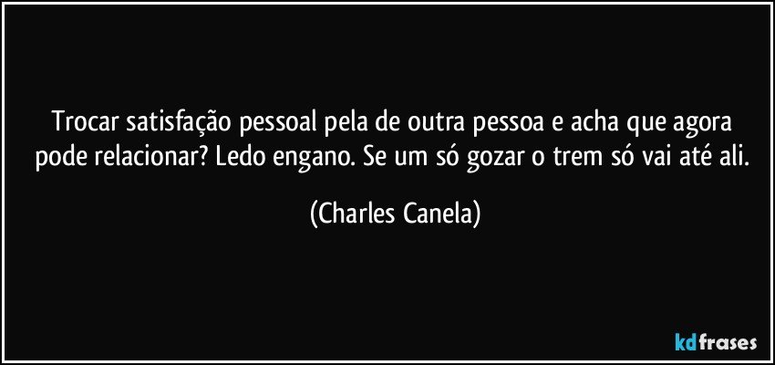 Trocar satisfação pessoal pela de outra pessoa e acha que agora pode relacionar? Ledo engano. Se um só gozar o trem só vai até ali. (Charles Canela)