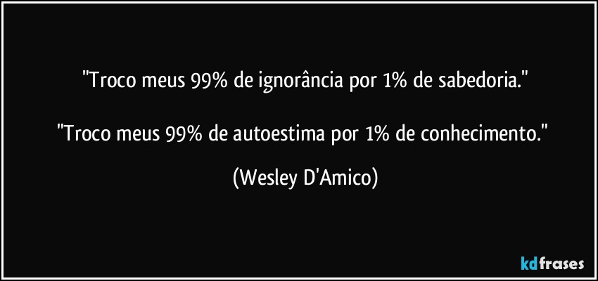 "Troco meus 99% de ignorância por 1% de sabedoria."

"Troco meus 99% de autoestima por 1% de conhecimento." (Wesley D'Amico)
