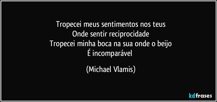 Tropecei meus sentimentos nos teus
Onde sentir reciprocidade
Tropecei minha boca na sua onde o beijo
É incomparável (Michael Vlamis)