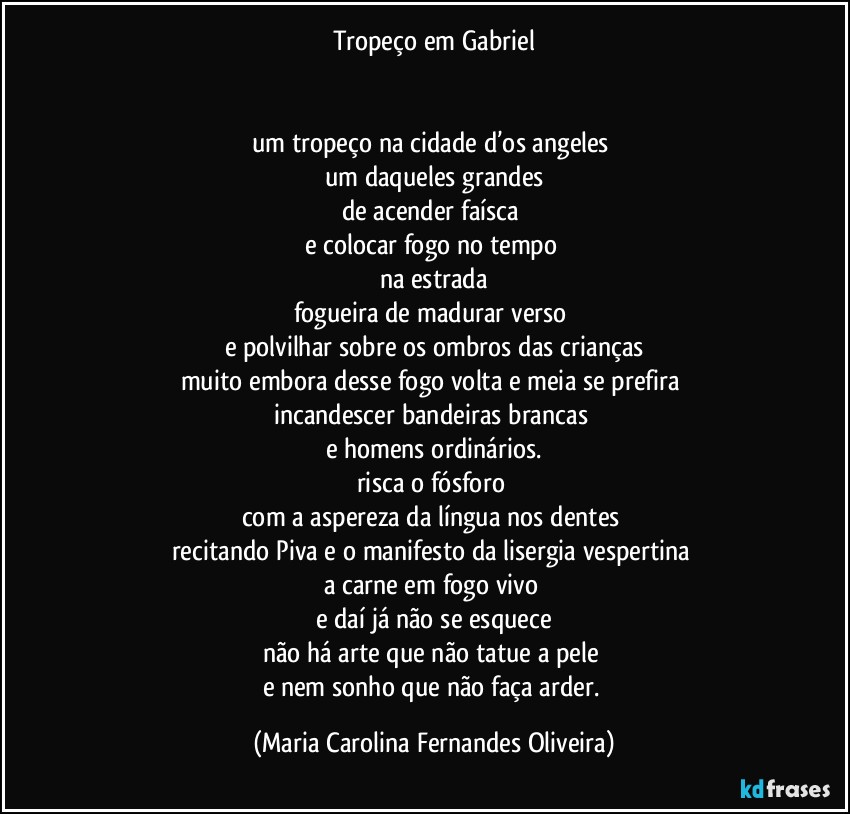 Tropeço em Gabriel


um tropeço na cidade d’os angeles 
um daqueles grandes
de acender faísca 
e colocar fogo no tempo 
na estrada
fogueira de madurar verso 
e polvilhar sobre os ombros das crianças
muito embora desse fogo volta e meia se prefira 
incandescer bandeiras brancas 
e homens ordinários.
risca o fósforo 
com a aspereza da língua nos dentes 
recitando Piva e o manifesto da lisergia vespertina 
a carne em fogo vivo 
e daí já não se esquece
não há arte que não tatue a pele 
e nem sonho que não faça arder. (Maria Carolina Fernandes Oliveira)