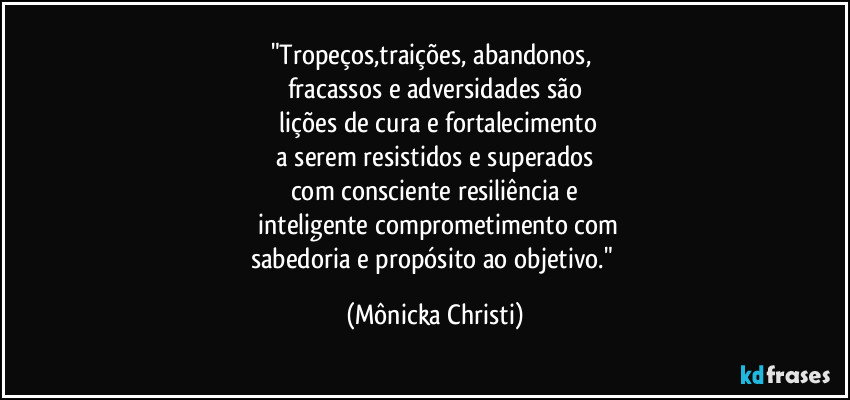 "Tropeços,traições, abandonos,
fracassos e adversidades são
lições de cura e fortalecimento
a serem resistidos e superados
com consciente resiliência e
inteligente comprometimento com
sabedoria e propósito ao objetivo." (Mônicka Christi)