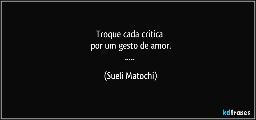 Troque cada crítica 
por um gesto de amor.
... (Sueli Matochi)