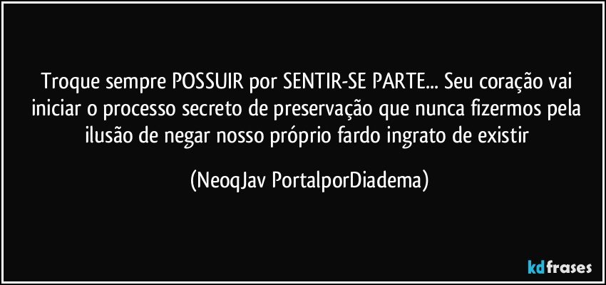 Troque sempre POSSUIR por SENTIR-SE PARTE... Seu coração vai iniciar o processo secreto de preservação que nunca fizermos pela ilusão de negar nosso próprio fardo ingrato de existir (NeoqJav PortalporDiadema)