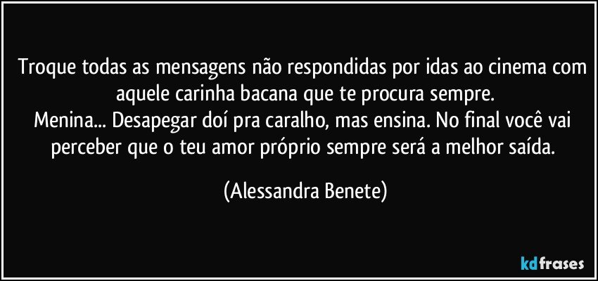 Troque todas as mensagens não respondidas por idas ao cinema com aquele carinha bacana que te procura sempre.
Menina... Desapegar doí pra caralho, mas ensina. No final você vai perceber que o teu amor próprio sempre será a melhor saída. (Alessandra Benete)