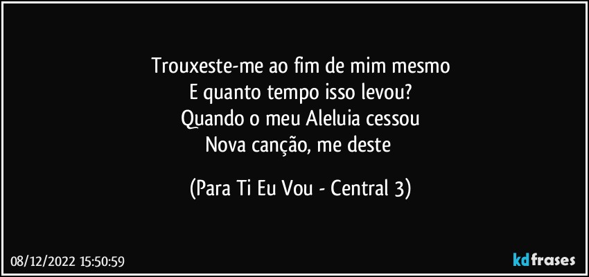 Trouxeste-me ao fim de mim mesmo
E quanto tempo isso levou?
Quando o meu Aleluia cessou
Nova canção, me deste (Para Ti Eu Vou - Central 3)