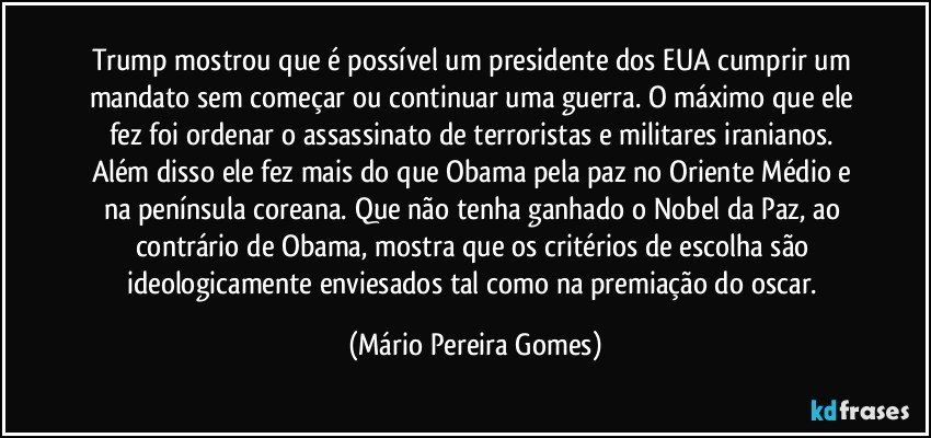 Trump mostrou que é possível um presidente dos EUA cumprir um mandato sem começar ou continuar uma guerra. O máximo que ele fez foi ordenar o assassinato de terroristas e militares iranianos. Além disso ele fez mais do que Obama pela paz no Oriente Médio e na península coreana. Que não tenha ganhado o Nobel da Paz, ao contrário de Obama, mostra que os critérios de escolha são ideologicamente enviesados tal como na premiação do oscar. (Mário Pereira Gomes)