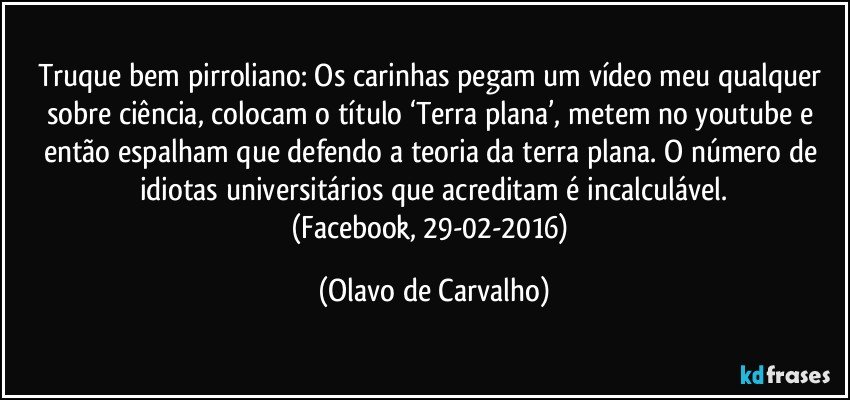 Truque bem pirroliano: Os carinhas pegam um vídeo meu qualquer sobre ciência, colocam o título ‘Terra plana’, metem no youtube e então espalham que defendo a teoria da terra plana. O número de idiotas universitários que acreditam é incalculável.
(Facebook, 29-02-2016) (Olavo de Carvalho)