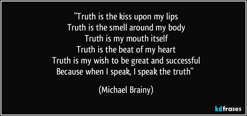 "Truth is the kiss upon my lips
Truth is the smell around my body
Truth is my mouth itself
Truth is the beat of my heart
Truth is my wish to be great and successful
Because when I speak, I speak the truth" (Michael Brainy)