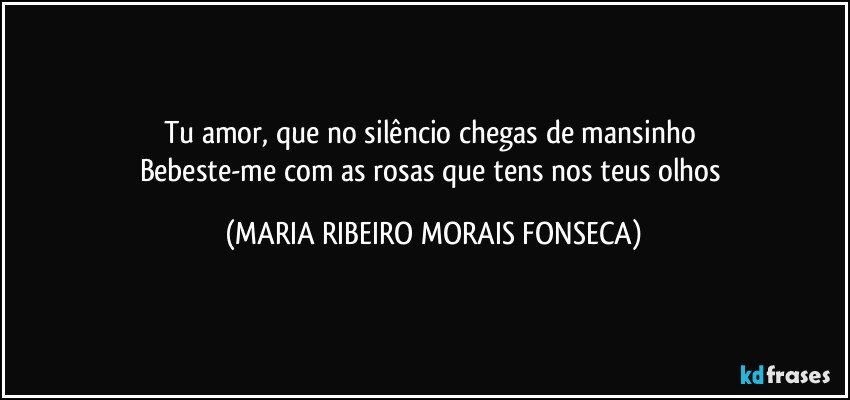 Tu amor, que no silêncio chegas de mansinho 
Bebeste-me com as rosas que tens nos teus olhos (MARIA RIBEIRO MORAIS FONSECA)