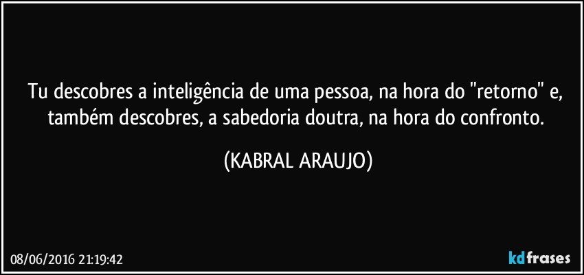 Tu descobres a inteligência de uma pessoa, na hora do "retorno" e, também descobres, a sabedoria doutra, na hora do confronto. (KABRAL ARAUJO)
