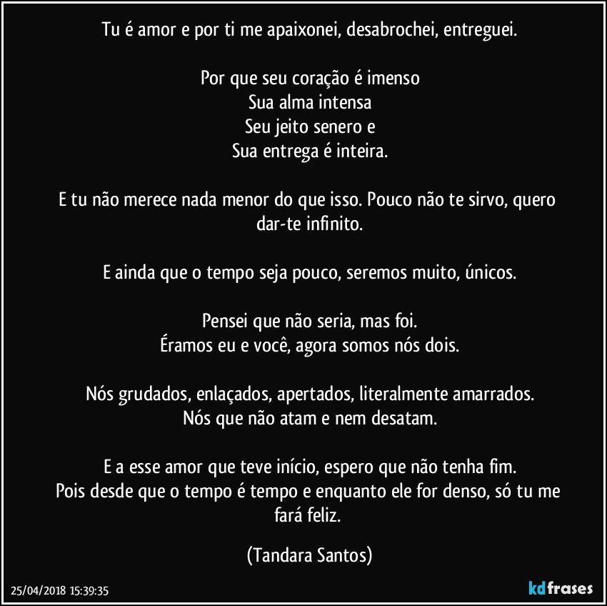 Tu é amor e por ti me apaixonei, desabrochei, entreguei.

Por que seu coração é imenso
Sua alma intensa
Seu jeito senero e
Sua entrega é inteira.

E tu não merece nada menor do que isso. Pouco não te sirvo, quero dar-te infinito.

E ainda que o tempo seja pouco, seremos muito, únicos.

Pensei que não seria, mas foi.
Éramos eu e você, agora somos nós dois.

Nós grudados, enlaçados, apertados, literalmente amarrados.
Nós que não atam e nem desatam.

E a esse amor que teve início, espero que não tenha fim.
Pois desde que o tempo é tempo e enquanto ele for denso, só tu me fará feliz. (Tandara Santos)