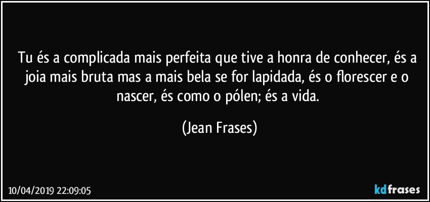 Tu és a complicada mais perfeita que tive a honra de conhecer, és a joia mais bruta mas a mais bela se for lapidada, és o florescer e o nascer, és como o pólen; és a vida. (Jean Frases)