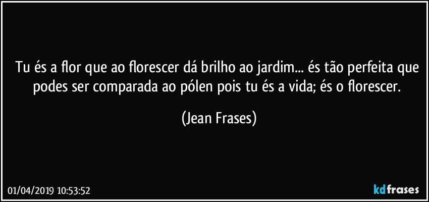 Tu és a flor que ao florescer dá brilho ao jardim... és tão perfeita que podes ser comparada ao pólen pois tu és a vida; és o florescer. (Jean Frases)