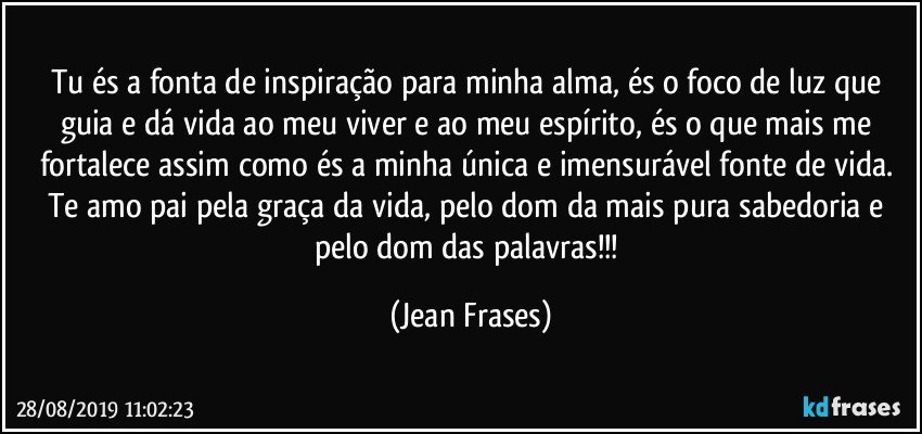 Tu és a fonta de inspiração para minha alma, és o foco de luz que guia e dá vida ao meu viver e ao meu espírito, és o que mais me fortalece assim como és a minha única e imensurável fonte de vida. Te amo pai pela graça da vida, pelo dom da mais pura sabedoria e pelo dom das palavras!!! (Jean Frases)