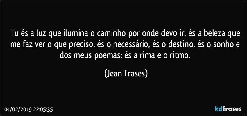 Tu és a luz que ilumina o caminho por onde devo ir, és a beleza que me faz ver o que preciso, és o necessário, és o destino, és o sonho e dos meus poemas; és a rima e o ritmo. (Jean Frases)