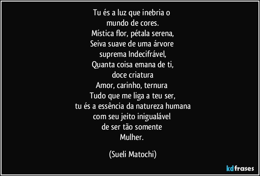 Tu és a luz que inebria o 
mundo de cores.
Mística flor, pétala serena,
Seiva suave de uma árvore 
suprema Indecifrável,
Quanta coisa emana de ti,
doce criatura
Amor, carinho, ternura 
Tudo que me liga a teu ser,
tu és a essência da natureza humana
com seu jeito inigualável 
de ser tão somente 
Mulher. (Sueli Matochi)