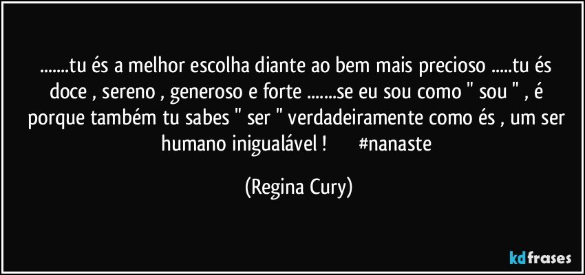 ...tu és a melhor escolha  diante ao bem  mais  precioso   ...tu és doce , sereno , generoso e forte ...se  eu sou como " sou " , é porque  também tu sabes "  ser "   verdadeiramente como és , um ser humano inigualável !                     #nanaste (Regina Cury)