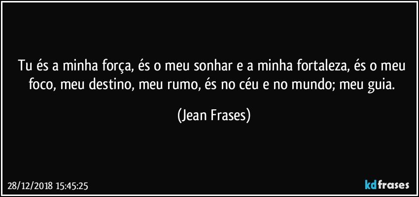 Tu és a minha força, és o meu sonhar e a minha fortaleza, és o meu foco, meu destino, meu rumo, és no céu e no mundo; meu guia. (Jean Frases)