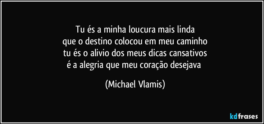 Tu és a minha loucura mais linda
que o destino colocou em meu caminho
tu és o alivio dos meus dicas cansativos
é a alegria que meu coração desejava (Michael Vlamis)
