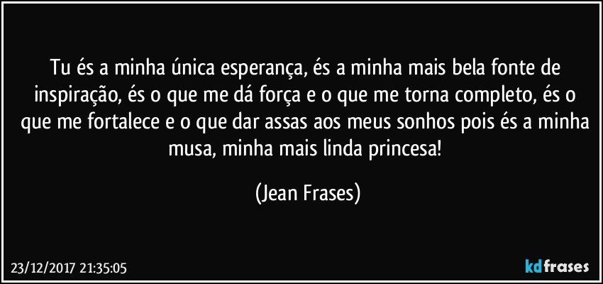 Tu és a minha única esperança, és a minha mais bela fonte de inspiração, és o que me dá força e o que me torna completo, és o que me fortalece e o que dar assas aos meus sonhos pois és a minha musa, minha mais linda princesa! (Jean Frases)