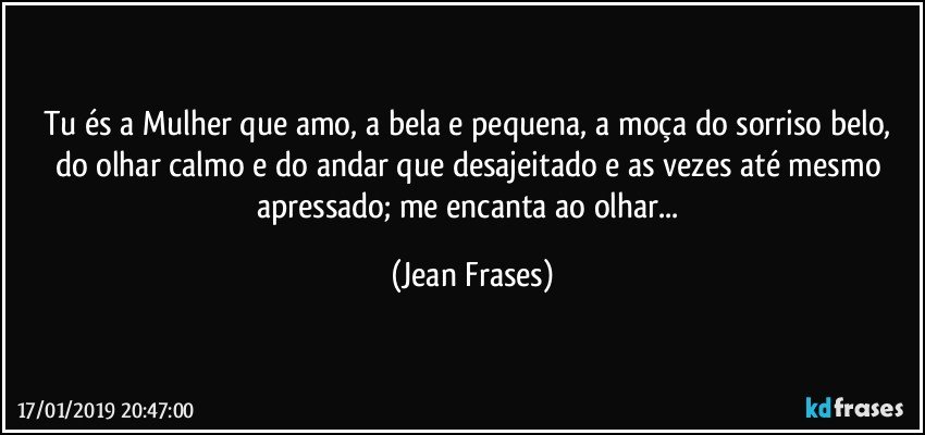 Tu és a Mulher que amo, a bela e pequena, a moça do sorriso belo, do olhar calmo e do andar que desajeitado e as vezes até mesmo apressado; me encanta ao olhar... (Jean Frases)