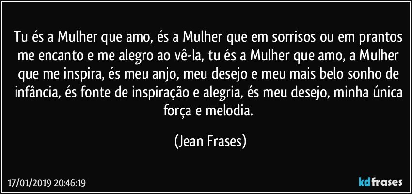 Tu és a Mulher que amo, és a Mulher que em sorrisos ou em prantos me encanto e me alegro ao vê-la, tu és a Mulher que amo, a Mulher que me inspira, és meu anjo, meu desejo e meu mais belo sonho de infância, és fonte de inspiração e alegria, és meu desejo, minha única força e melodia. (Jean Frases)