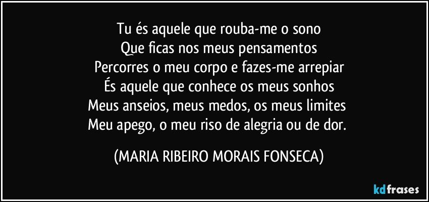 Tu és aquele que rouba-me o sono
Que ficas nos meus pensamentos
Percorres o meu corpo e fazes-me arrepiar
És aquele que conhece os meus sonhos
Meus anseios,  meus medos, os meus limites 
Meu apego, o meu riso de alegria ou de dor. (MARIA RIBEIRO MORAIS FONSECA)