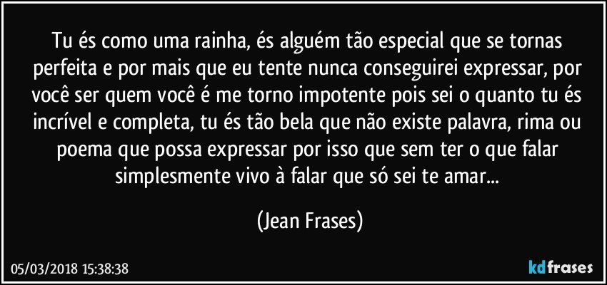 Tu és como uma rainha, és alguém tão especial que se tornas perfeita e por mais que eu tente nunca conseguirei expressar, por você ser quem você é me torno impotente pois sei o quanto tu és incrível e completa, tu és tão bela que não existe palavra, rima ou poema que possa expressar por isso que sem ter o que falar simplesmente vivo à falar que só sei te amar... (Jean Frases)