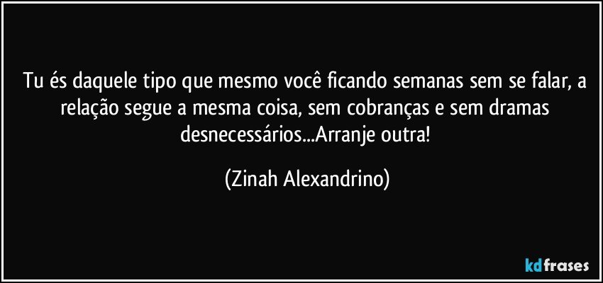 Tu és daquele tipo que mesmo você ficando semanas sem se falar, a relação segue a mesma coisa, sem cobranças e sem dramas desnecessários...Arranje outra! (Zinah Alexandrino)