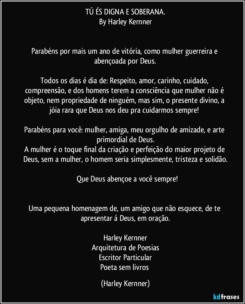 TÚ ÉS DIGNA E SOBERANA.
By Harley Kernner
                       
              
Parabéns por mais um ano de vitória, como mulher guerreira e abençoada por Deus.
          
Todos os dias é dia de: Respeito, amor, carinho, cuidado, compreensão, e dos homens terem a consciência que mulher não é objeto, nem propriedade de ninguém, mas sim, o presente divino, a jóia rara que Deus nos deu pra cuidarmos sempre!!
          
Parabéns para você,mulher, admiração, amiga minha, e arte primordial de Deus.
A mulher é o toque final da criação e perfeição do maior projeto de Deus, sem a mulher, o homem seria simplesmente tristeza e solidão.
          
          Que Deus abençoe a você mulher.


Uma pequena homenagem de:
Harley Kernner, para o dia da mulher. (Harley Kernner)