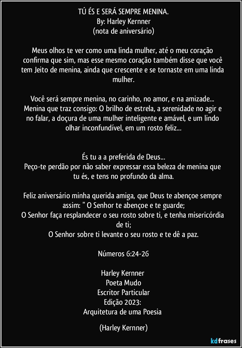 TÚ ÉS E SERÁ SEMPRE MENINA.
By: Harley Kernner
(nota de aniversário)

Meus olhos te ver como uma linda mulher, até o meu coração confirma que sim, mas esse mesmo coração também disse que você tem Jeito de menina, ainda que crescente e se tornaste em uma linda mulher.

Você será sempre menina, no carinho, no amor, e na amizade... Menina que traz consigo: O brilho de estrela, a serenidade no agir e no falar, a doçura de uma mulher inteligente e amável, e um lindo olhar inconfundível, em um rosto feliz...


És tu a a preferida de Deus...
Peço-te perdão por não saber expressar essa beleza de menina que tu és, e tens no profundo da alma.

Feliz aniversário minha querida amiga, que Deus te abençoe sempre assim: " O Senhor te abençoe e te guarde;
O Senhor faça resplandecer o seu rosto sobre ti, e tenha misericórdia de ti;
O Senhor sobre ti levante o seu rosto e te dê a paz.

Números 6:24-26

Harley Kernner 
Poeta Mudo
Escritor Particular
Edição 2023: 
Arquitetura de uma Poesia (Harley Kernner)