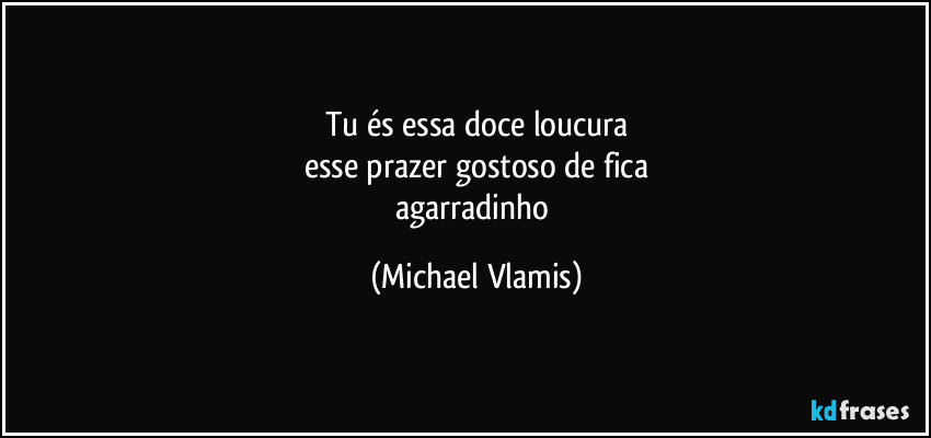 Tu és essa doce loucura
esse prazer gostoso de fica
agarradinho (Michael Vlamis)