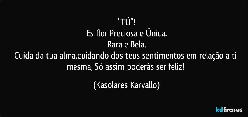 "TÚ"!
Es flor Preciosa e Única.
Rara e Bela.
Cuida da tua alma,cuidando dos teus sentimentos em relação a ti mesma, Só assim poderás ser feliz! (Kasolares Karvallo)