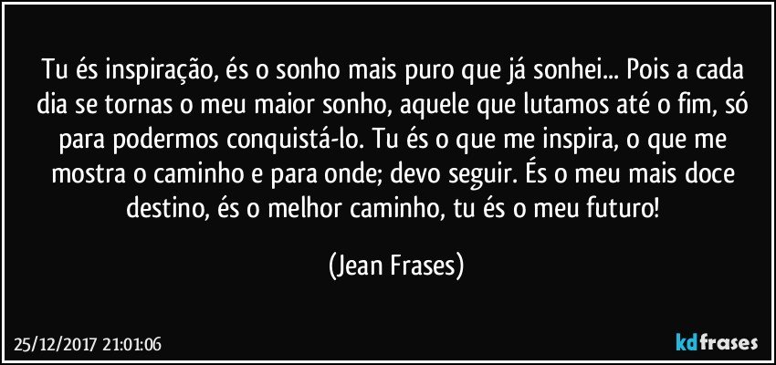 Tu és inspiração, és o sonho mais puro que já sonhei... Pois a cada dia se tornas o meu maior sonho, aquele que lutamos até o fim, só para podermos conquistá-lo. Tu és o que me inspira, o que me mostra o caminho e para onde; devo seguir. És o meu mais doce destino, és o melhor caminho, tu és o meu futuro! (Jean Frases)