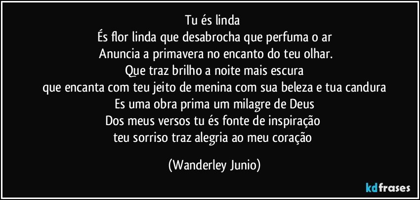 Tu és linda 
És flor linda que desabrocha que perfuma o ar
 Anuncia a primavera no encanto do teu olhar.
Que traz brilho a noite mais escura
que encanta com teu jeito de menina com sua beleza e tua candura
Es uma obra prima um milagre de Deus
Dos meus versos tu és fonte de inspiração 
teu sorriso traz alegria ao meu coração (Wanderley Junio)