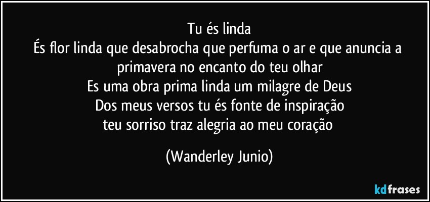 Tu és linda
És flor linda que desabrocha que perfuma o ar e que anuncia a primavera no encanto do teu  olhar
Es uma obra prima linda um milagre de Deus
Dos meus versos tu és fonte de inspiração
teu sorriso traz alegria ao meu coração (Wanderley Junio)