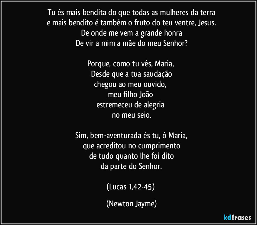 Tu és mais bendita do que todas as mulheres da terra
e mais bendito é também o fruto do teu ventre, Jesus.
De onde me vem a grande honra
De vir a mim a mãe do meu Senhor?

Porque, como tu vês, Maria, 
Desde que a tua saudação
chegou ao meu ouvido, 
meu filho João 
estremeceu de alegria 
no meu seio.

Sim, bem-aventurada és tu, ó Maria,
que acreditou no cumprimento
de tudo quanto lhe foi dito
da parte do Senhor.

(Lucas 1,42-45) (Newton Jayme)