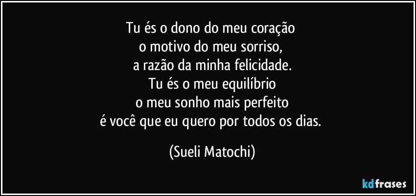 Tu és o dono do meu coração 
o motivo do meu sorriso, 
a razão da minha felicidade.
Tu és o meu equilíbrio
o meu sonho mais perfeito
é você que eu quero por todos os dias. (Sueli Matochi)